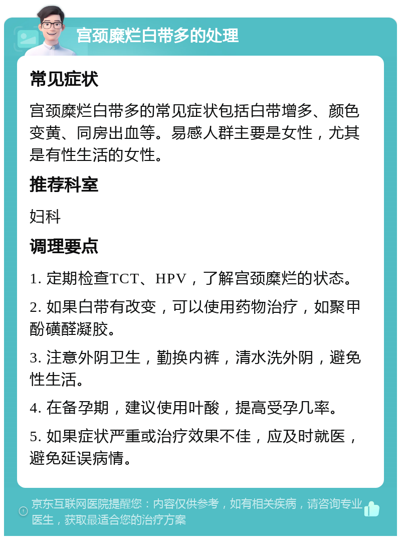 宫颈糜烂白带多的处理 常见症状 宫颈糜烂白带多的常见症状包括白带增多、颜色变黄、同房出血等。易感人群主要是女性，尤其是有性生活的女性。 推荐科室 妇科 调理要点 1. 定期检查TCT、HPV，了解宫颈糜烂的状态。 2. 如果白带有改变，可以使用药物治疗，如聚甲酚磺醛凝胶。 3. 注意外阴卫生，勤换内裤，清水洗外阴，避免性生活。 4. 在备孕期，建议使用叶酸，提高受孕几率。 5. 如果症状严重或治疗效果不佳，应及时就医，避免延误病情。