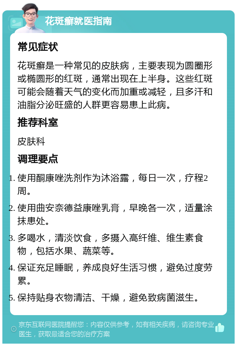 花斑癣就医指南 常见症状 花斑癣是一种常见的皮肤病，主要表现为圆圈形或椭圆形的红斑，通常出现在上半身。这些红斑可能会随着天气的变化而加重或减轻，且多汗和油脂分泌旺盛的人群更容易患上此病。 推荐科室 皮肤科 调理要点 使用酮康唑洗剂作为沐浴露，每日一次，疗程2周。 使用曲安奈德益康唑乳膏，早晚各一次，适量涂抹患处。 多喝水，清淡饮食，多摄入高纤维、维生素食物，包括水果、蔬菜等。 保证充足睡眠，养成良好生活习惯，避免过度劳累。 保持贴身衣物清洁、干燥，避免致病菌滋生。