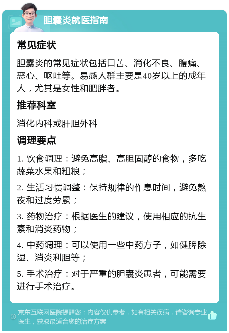 胆囊炎就医指南 常见症状 胆囊炎的常见症状包括口苦、消化不良、腹痛、恶心、呕吐等。易感人群主要是40岁以上的成年人，尤其是女性和肥胖者。 推荐科室 消化内科或肝胆外科 调理要点 1. 饮食调理：避免高脂、高胆固醇的食物，多吃蔬菜水果和粗粮； 2. 生活习惯调整：保持规律的作息时间，避免熬夜和过度劳累； 3. 药物治疗：根据医生的建议，使用相应的抗生素和消炎药物； 4. 中药调理：可以使用一些中药方子，如健脾除湿、消炎利胆等； 5. 手术治疗：对于严重的胆囊炎患者，可能需要进行手术治疗。