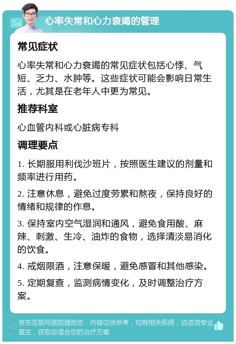 心率失常和心力衰竭的管理 常见症状 心率失常和心力衰竭的常见症状包括心悸、气短、乏力、水肿等。这些症状可能会影响日常生活，尤其是在老年人中更为常见。 推荐科室 心血管内科或心脏病专科 调理要点 1. 长期服用利伐沙班片，按照医生建议的剂量和频率进行用药。 2. 注意休息，避免过度劳累和熬夜，保持良好的情绪和规律的作息。 3. 保持室内空气湿润和通风，避免食用酸、麻辣、刺激、生冷、油炸的食物，选择清淡易消化的饮食。 4. 戒烟限酒，注意保暖，避免感冒和其他感染。 5. 定期复查，监测病情变化，及时调整治疗方案。