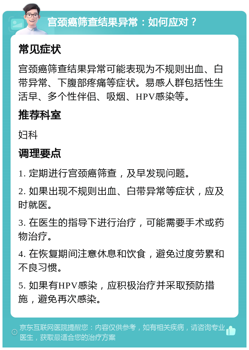 宫颈癌筛查结果异常：如何应对？ 常见症状 宫颈癌筛查结果异常可能表现为不规则出血、白带异常、下腹部疼痛等症状。易感人群包括性生活早、多个性伴侣、吸烟、HPV感染等。 推荐科室 妇科 调理要点 1. 定期进行宫颈癌筛查，及早发现问题。 2. 如果出现不规则出血、白带异常等症状，应及时就医。 3. 在医生的指导下进行治疗，可能需要手术或药物治疗。 4. 在恢复期间注意休息和饮食，避免过度劳累和不良习惯。 5. 如果有HPV感染，应积极治疗并采取预防措施，避免再次感染。