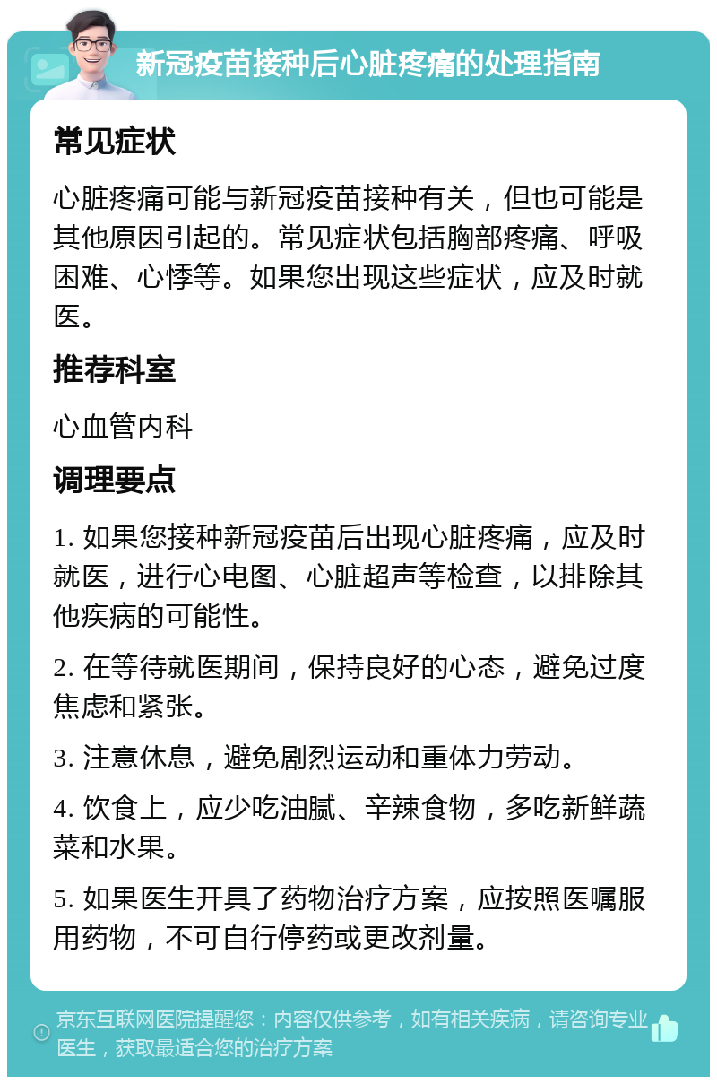 新冠疫苗接种后心脏疼痛的处理指南 常见症状 心脏疼痛可能与新冠疫苗接种有关，但也可能是其他原因引起的。常见症状包括胸部疼痛、呼吸困难、心悸等。如果您出现这些症状，应及时就医。 推荐科室 心血管内科 调理要点 1. 如果您接种新冠疫苗后出现心脏疼痛，应及时就医，进行心电图、心脏超声等检查，以排除其他疾病的可能性。 2. 在等待就医期间，保持良好的心态，避免过度焦虑和紧张。 3. 注意休息，避免剧烈运动和重体力劳动。 4. 饮食上，应少吃油腻、辛辣食物，多吃新鲜蔬菜和水果。 5. 如果医生开具了药物治疗方案，应按照医嘱服用药物，不可自行停药或更改剂量。