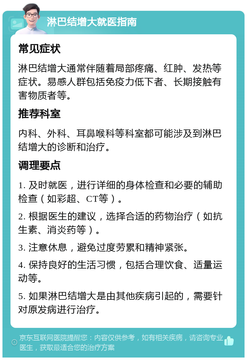 淋巴结增大就医指南 常见症状 淋巴结增大通常伴随着局部疼痛、红肿、发热等症状。易感人群包括免疫力低下者、长期接触有害物质者等。 推荐科室 内科、外科、耳鼻喉科等科室都可能涉及到淋巴结增大的诊断和治疗。 调理要点 1. 及时就医，进行详细的身体检查和必要的辅助检查（如彩超、CT等）。 2. 根据医生的建议，选择合适的药物治疗（如抗生素、消炎药等）。 3. 注意休息，避免过度劳累和精神紧张。 4. 保持良好的生活习惯，包括合理饮食、适量运动等。 5. 如果淋巴结增大是由其他疾病引起的，需要针对原发病进行治疗。