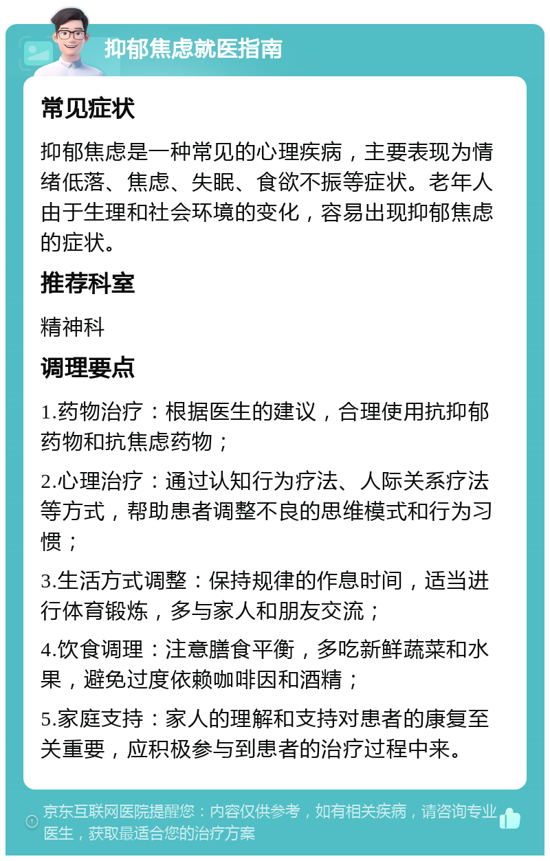 抑郁焦虑就医指南 常见症状 抑郁焦虑是一种常见的心理疾病，主要表现为情绪低落、焦虑、失眠、食欲不振等症状。老年人由于生理和社会环境的变化，容易出现抑郁焦虑的症状。 推荐科室 精神科 调理要点 1.药物治疗：根据医生的建议，合理使用抗抑郁药物和抗焦虑药物； 2.心理治疗：通过认知行为疗法、人际关系疗法等方式，帮助患者调整不良的思维模式和行为习惯； 3.生活方式调整：保持规律的作息时间，适当进行体育锻炼，多与家人和朋友交流； 4.饮食调理：注意膳食平衡，多吃新鲜蔬菜和水果，避免过度依赖咖啡因和酒精； 5.家庭支持：家人的理解和支持对患者的康复至关重要，应积极参与到患者的治疗过程中来。