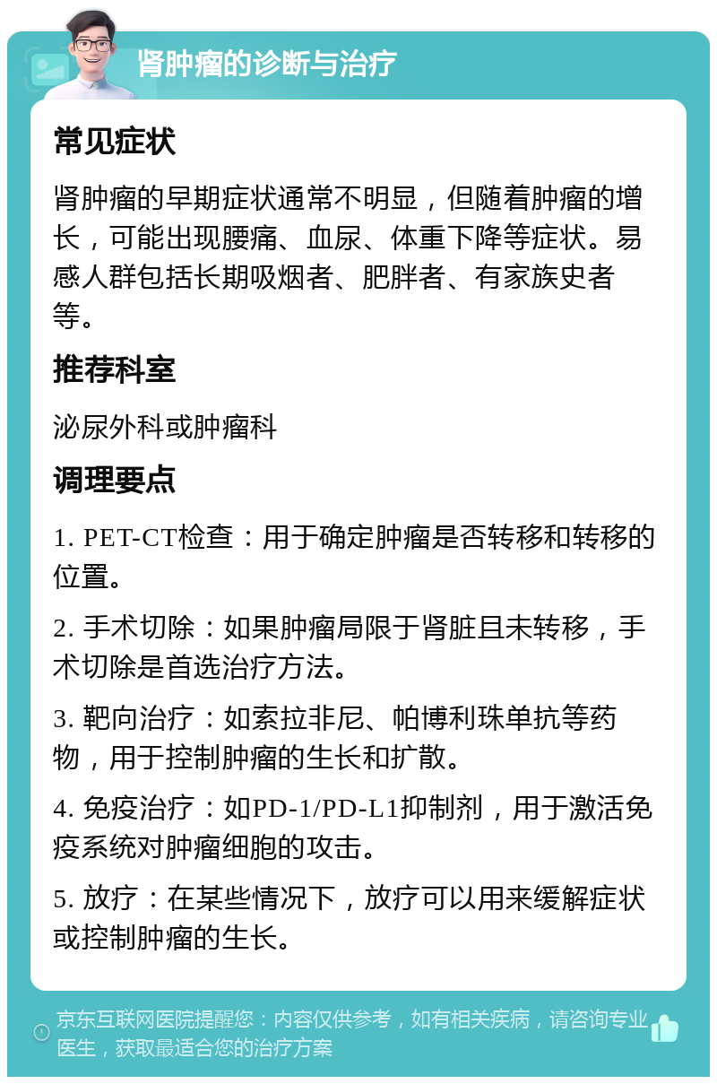 肾肿瘤的诊断与治疗 常见症状 肾肿瘤的早期症状通常不明显，但随着肿瘤的增长，可能出现腰痛、血尿、体重下降等症状。易感人群包括长期吸烟者、肥胖者、有家族史者等。 推荐科室 泌尿外科或肿瘤科 调理要点 1. PET-CT检查：用于确定肿瘤是否转移和转移的位置。 2. 手术切除：如果肿瘤局限于肾脏且未转移，手术切除是首选治疗方法。 3. 靶向治疗：如索拉非尼、帕博利珠单抗等药物，用于控制肿瘤的生长和扩散。 4. 免疫治疗：如PD-1/PD-L1抑制剂，用于激活免疫系统对肿瘤细胞的攻击。 5. 放疗：在某些情况下，放疗可以用来缓解症状或控制肿瘤的生长。