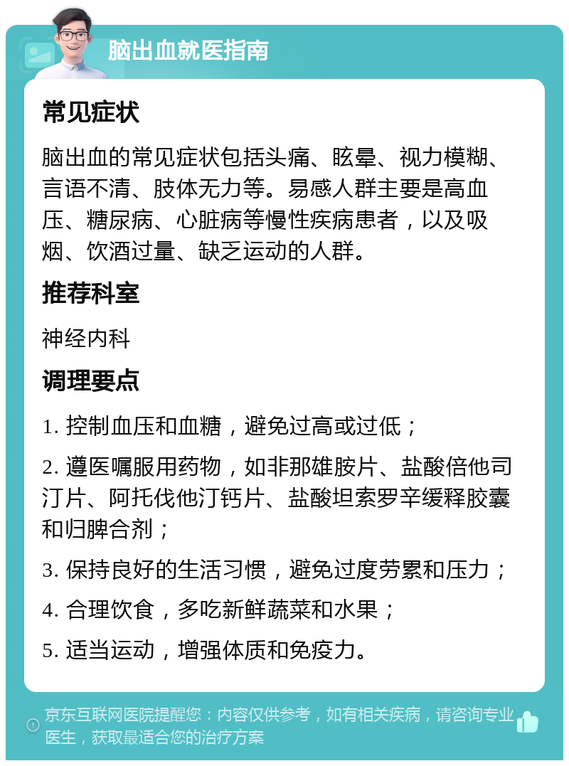 脑出血就医指南 常见症状 脑出血的常见症状包括头痛、眩晕、视力模糊、言语不清、肢体无力等。易感人群主要是高血压、糖尿病、心脏病等慢性疾病患者，以及吸烟、饮酒过量、缺乏运动的人群。 推荐科室 神经内科 调理要点 1. 控制血压和血糖，避免过高或过低； 2. 遵医嘱服用药物，如非那雄胺片、盐酸倍他司汀片、阿托伐他汀钙片、盐酸坦索罗辛缓释胶囊和归脾合剂； 3. 保持良好的生活习惯，避免过度劳累和压力； 4. 合理饮食，多吃新鲜蔬菜和水果； 5. 适当运动，增强体质和免疫力。