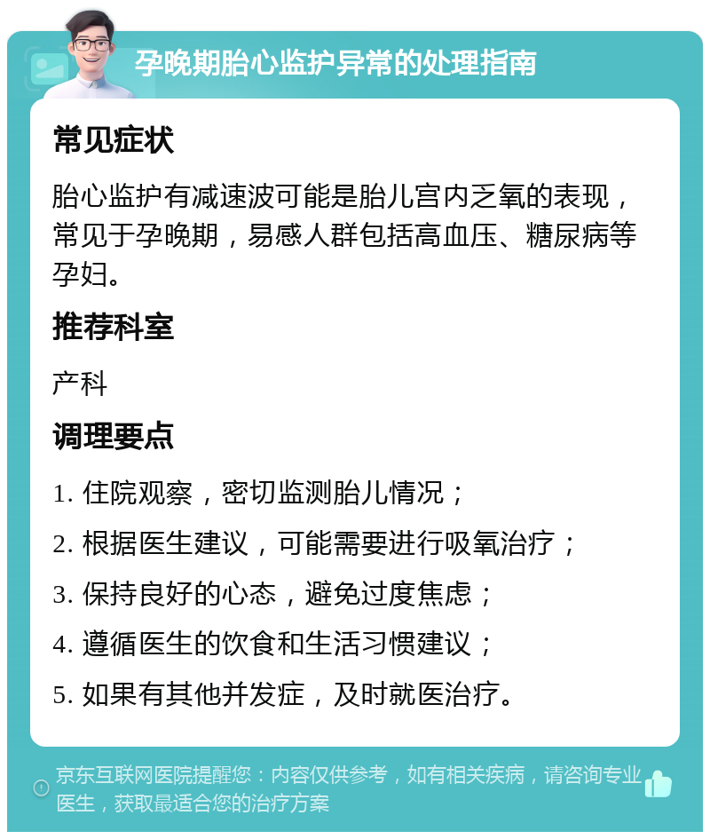 孕晚期胎心监护异常的处理指南 常见症状 胎心监护有减速波可能是胎儿宫内乏氧的表现，常见于孕晚期，易感人群包括高血压、糖尿病等孕妇。 推荐科室 产科 调理要点 1. 住院观察，密切监测胎儿情况； 2. 根据医生建议，可能需要进行吸氧治疗； 3. 保持良好的心态，避免过度焦虑； 4. 遵循医生的饮食和生活习惯建议； 5. 如果有其他并发症，及时就医治疗。