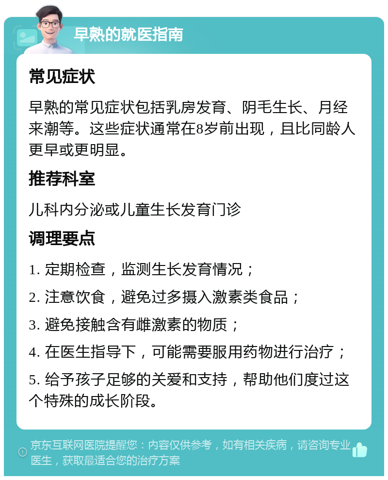 早熟的就医指南 常见症状 早熟的常见症状包括乳房发育、阴毛生长、月经来潮等。这些症状通常在8岁前出现，且比同龄人更早或更明显。 推荐科室 儿科内分泌或儿童生长发育门诊 调理要点 1. 定期检查，监测生长发育情况； 2. 注意饮食，避免过多摄入激素类食品； 3. 避免接触含有雌激素的物质； 4. 在医生指导下，可能需要服用药物进行治疗； 5. 给予孩子足够的关爱和支持，帮助他们度过这个特殊的成长阶段。