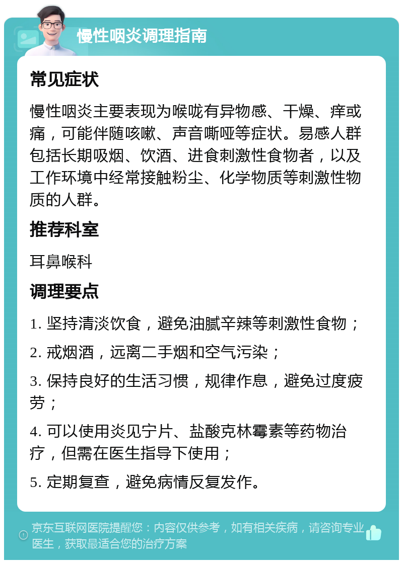 慢性咽炎调理指南 常见症状 慢性咽炎主要表现为喉咙有异物感、干燥、痒或痛，可能伴随咳嗽、声音嘶哑等症状。易感人群包括长期吸烟、饮酒、进食刺激性食物者，以及工作环境中经常接触粉尘、化学物质等刺激性物质的人群。 推荐科室 耳鼻喉科 调理要点 1. 坚持清淡饮食，避免油腻辛辣等刺激性食物； 2. 戒烟酒，远离二手烟和空气污染； 3. 保持良好的生活习惯，规律作息，避免过度疲劳； 4. 可以使用炎见宁片、盐酸克林霉素等药物治疗，但需在医生指导下使用； 5. 定期复查，避免病情反复发作。