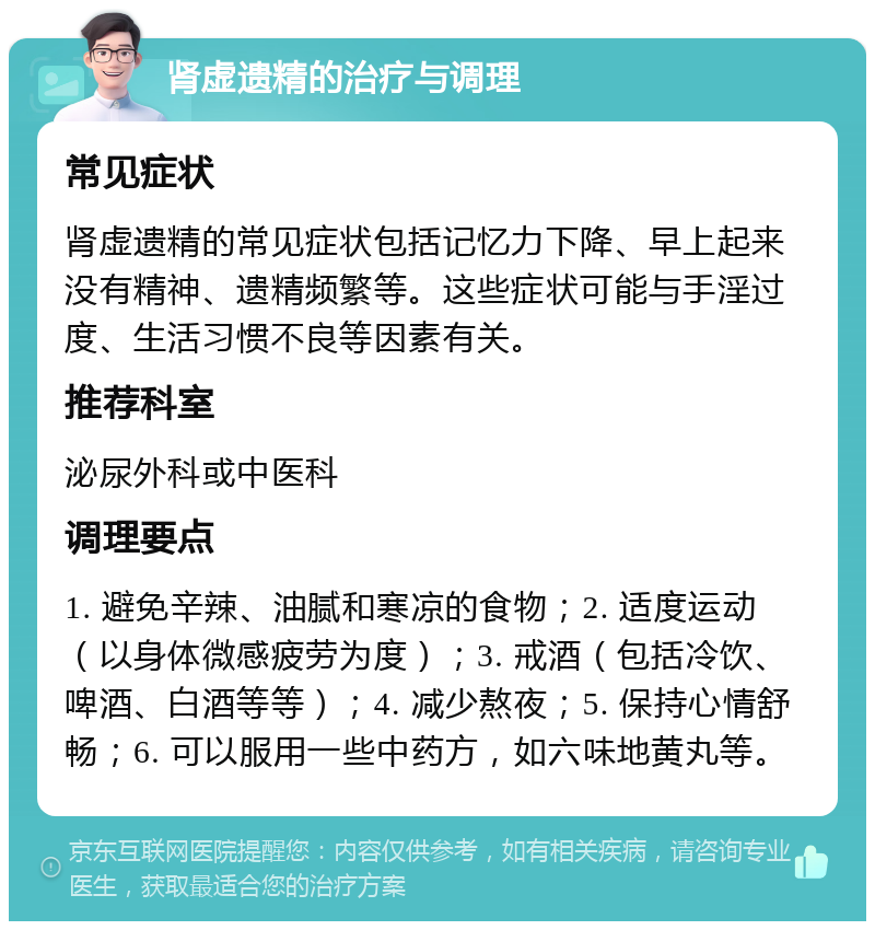 肾虚遗精的治疗与调理 常见症状 肾虚遗精的常见症状包括记忆力下降、早上起来没有精神、遗精频繁等。这些症状可能与手淫过度、生活习惯不良等因素有关。 推荐科室 泌尿外科或中医科 调理要点 1. 避免辛辣、油腻和寒凉的食物；2. 适度运动（以身体微感疲劳为度）；3. 戒酒（包括冷饮、啤酒、白酒等等）；4. 减少熬夜；5. 保持心情舒畅；6. 可以服用一些中药方，如六味地黄丸等。