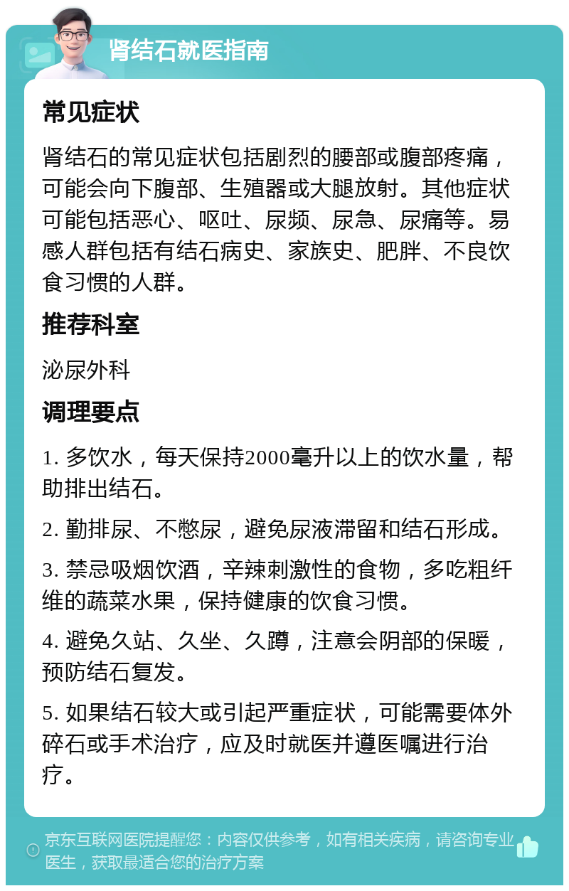 肾结石就医指南 常见症状 肾结石的常见症状包括剧烈的腰部或腹部疼痛，可能会向下腹部、生殖器或大腿放射。其他症状可能包括恶心、呕吐、尿频、尿急、尿痛等。易感人群包括有结石病史、家族史、肥胖、不良饮食习惯的人群。 推荐科室 泌尿外科 调理要点 1. 多饮水，每天保持2000毫升以上的饮水量，帮助排出结石。 2. 勤排尿、不憋尿，避免尿液滞留和结石形成。 3. 禁忌吸烟饮酒，辛辣刺激性的食物，多吃粗纤维的蔬菜水果，保持健康的饮食习惯。 4. 避免久站、久坐、久蹲，注意会阴部的保暖，预防结石复发。 5. 如果结石较大或引起严重症状，可能需要体外碎石或手术治疗，应及时就医并遵医嘱进行治疗。