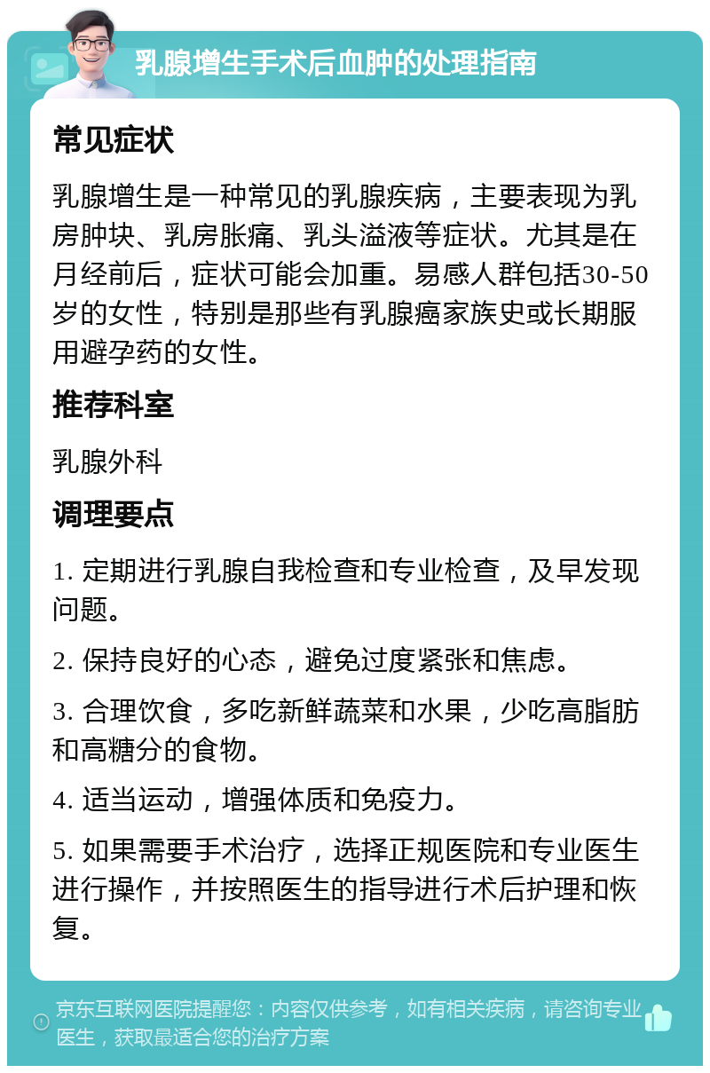 乳腺增生手术后血肿的处理指南 常见症状 乳腺增生是一种常见的乳腺疾病，主要表现为乳房肿块、乳房胀痛、乳头溢液等症状。尤其是在月经前后，症状可能会加重。易感人群包括30-50岁的女性，特别是那些有乳腺癌家族史或长期服用避孕药的女性。 推荐科室 乳腺外科 调理要点 1. 定期进行乳腺自我检查和专业检查，及早发现问题。 2. 保持良好的心态，避免过度紧张和焦虑。 3. 合理饮食，多吃新鲜蔬菜和水果，少吃高脂肪和高糖分的食物。 4. 适当运动，增强体质和免疫力。 5. 如果需要手术治疗，选择正规医院和专业医生进行操作，并按照医生的指导进行术后护理和恢复。