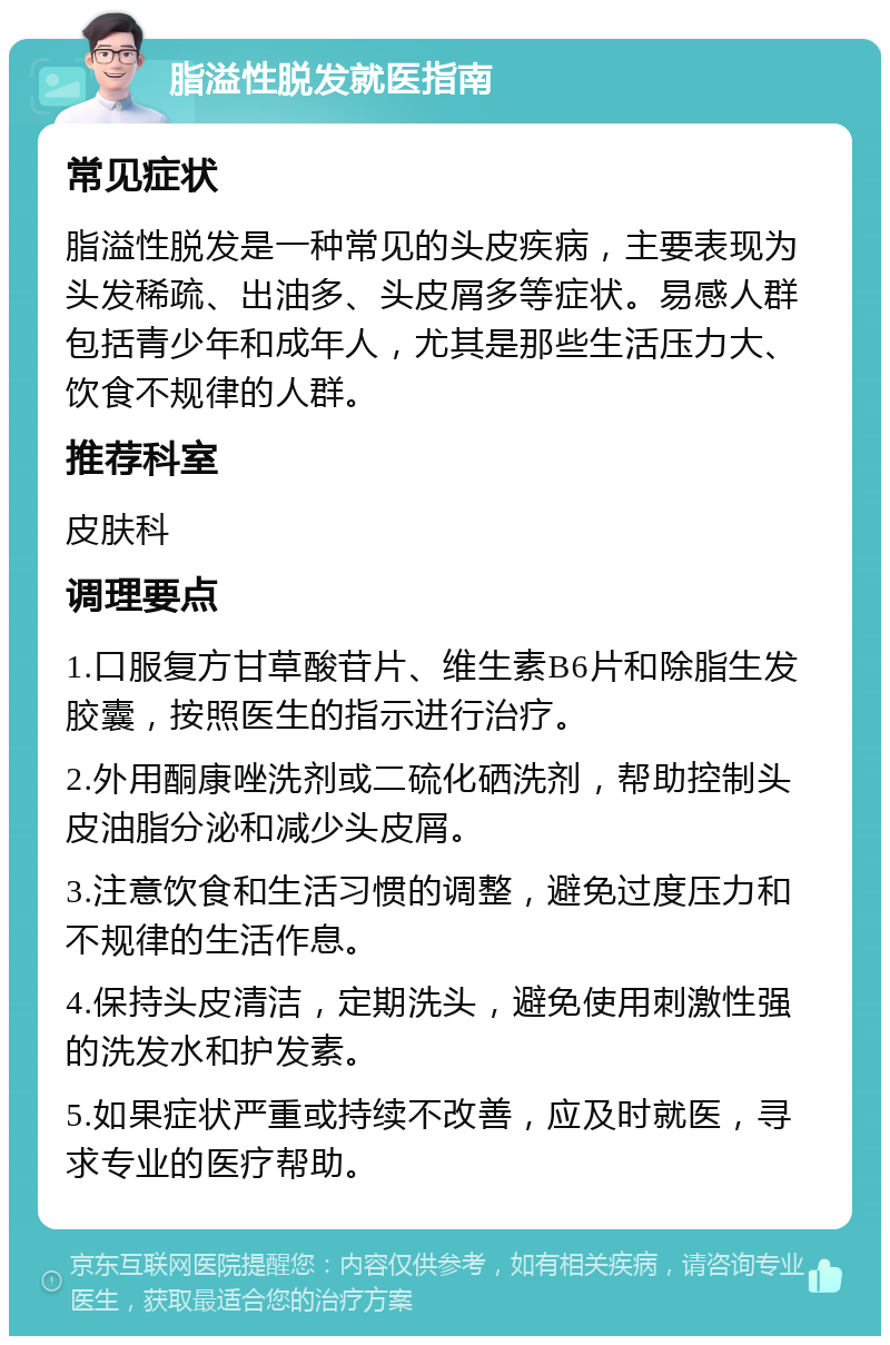 脂溢性脱发就医指南 常见症状 脂溢性脱发是一种常见的头皮疾病，主要表现为头发稀疏、出油多、头皮屑多等症状。易感人群包括青少年和成年人，尤其是那些生活压力大、饮食不规律的人群。 推荐科室 皮肤科 调理要点 1.口服复方甘草酸苷片、维生素B6片和除脂生发胶囊，按照医生的指示进行治疗。 2.外用酮康唑洗剂或二硫化硒洗剂，帮助控制头皮油脂分泌和减少头皮屑。 3.注意饮食和生活习惯的调整，避免过度压力和不规律的生活作息。 4.保持头皮清洁，定期洗头，避免使用刺激性强的洗发水和护发素。 5.如果症状严重或持续不改善，应及时就医，寻求专业的医疗帮助。