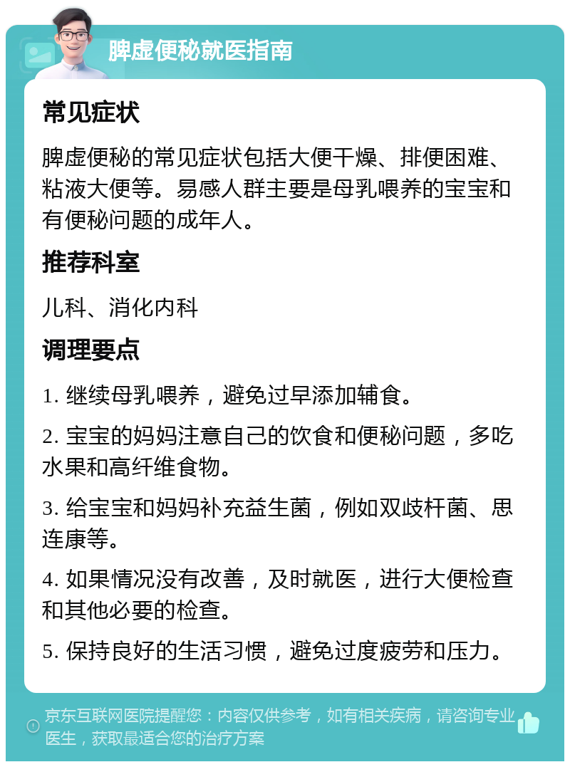 脾虚便秘就医指南 常见症状 脾虚便秘的常见症状包括大便干燥、排便困难、粘液大便等。易感人群主要是母乳喂养的宝宝和有便秘问题的成年人。 推荐科室 儿科、消化内科 调理要点 1. 继续母乳喂养，避免过早添加辅食。 2. 宝宝的妈妈注意自己的饮食和便秘问题，多吃水果和高纤维食物。 3. 给宝宝和妈妈补充益生菌，例如双歧杆菌、思连康等。 4. 如果情况没有改善，及时就医，进行大便检查和其他必要的检查。 5. 保持良好的生活习惯，避免过度疲劳和压力。