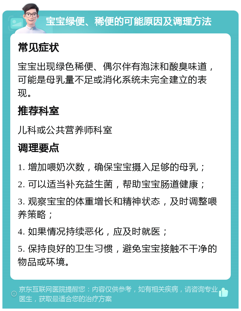 宝宝绿便、稀便的可能原因及调理方法 常见症状 宝宝出现绿色稀便、偶尔伴有泡沫和酸臭味道，可能是母乳量不足或消化系统未完全建立的表现。 推荐科室 儿科或公共营养师科室 调理要点 1. 增加喂奶次数，确保宝宝摄入足够的母乳； 2. 可以适当补充益生菌，帮助宝宝肠道健康； 3. 观察宝宝的体重增长和精神状态，及时调整喂养策略； 4. 如果情况持续恶化，应及时就医； 5. 保持良好的卫生习惯，避免宝宝接触不干净的物品或环境。