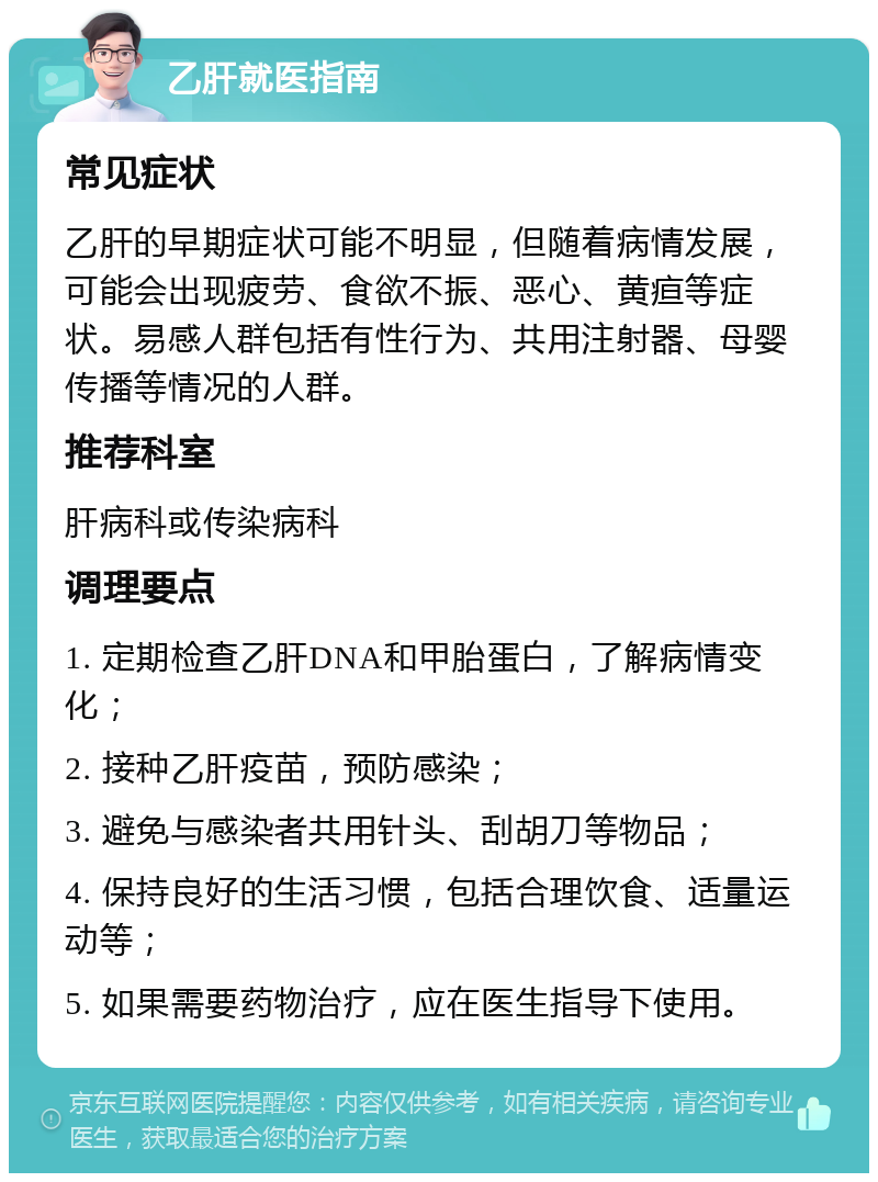 乙肝就医指南 常见症状 乙肝的早期症状可能不明显，但随着病情发展，可能会出现疲劳、食欲不振、恶心、黄疸等症状。易感人群包括有性行为、共用注射器、母婴传播等情况的人群。 推荐科室 肝病科或传染病科 调理要点 1. 定期检查乙肝DNA和甲胎蛋白，了解病情变化； 2. 接种乙肝疫苗，预防感染； 3. 避免与感染者共用针头、刮胡刀等物品； 4. 保持良好的生活习惯，包括合理饮食、适量运动等； 5. 如果需要药物治疗，应在医生指导下使用。