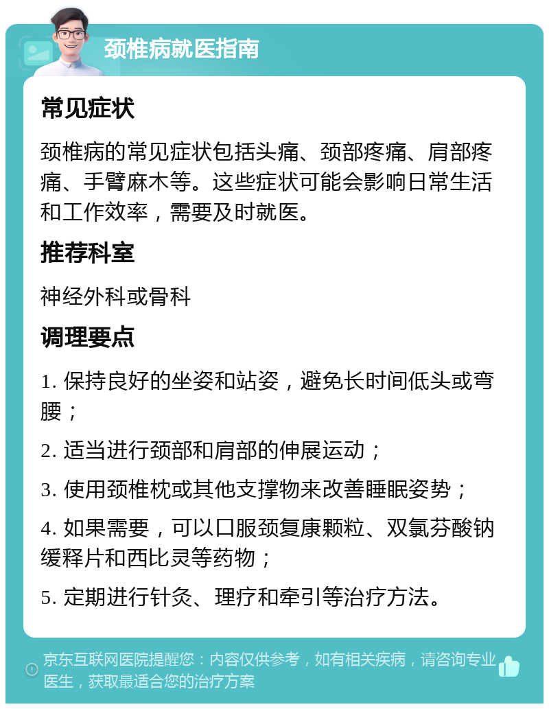 颈椎病就医指南 常见症状 颈椎病的常见症状包括头痛、颈部疼痛、肩部疼痛、手臂麻木等。这些症状可能会影响日常生活和工作效率，需要及时就医。 推荐科室 神经外科或骨科 调理要点 1. 保持良好的坐姿和站姿，避免长时间低头或弯腰； 2. 适当进行颈部和肩部的伸展运动； 3. 使用颈椎枕或其他支撑物来改善睡眠姿势； 4. 如果需要，可以口服颈复康颗粒、双氯芬酸钠缓释片和西比灵等药物； 5. 定期进行针灸、理疗和牵引等治疗方法。