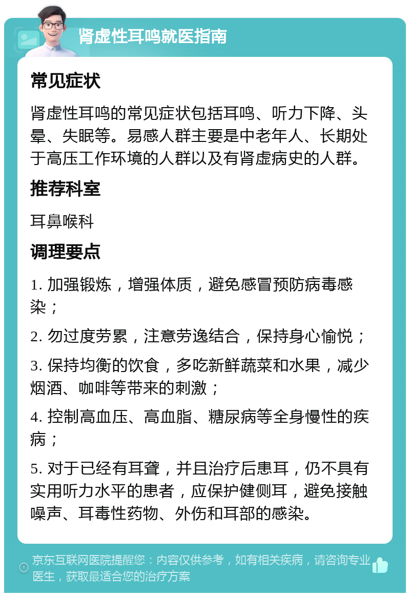 肾虚性耳鸣就医指南 常见症状 肾虚性耳鸣的常见症状包括耳鸣、听力下降、头晕、失眠等。易感人群主要是中老年人、长期处于高压工作环境的人群以及有肾虚病史的人群。 推荐科室 耳鼻喉科 调理要点 1. 加强锻炼，增强体质，避免感冒预防病毒感染； 2. 勿过度劳累，注意劳逸结合，保持身心愉悦； 3. 保持均衡的饮食，多吃新鲜蔬菜和水果，减少烟酒、咖啡等带来的刺激； 4. 控制高血压、高血脂、糖尿病等全身慢性的疾病； 5. 对于已经有耳聋，并且治疗后患耳，仍不具有实用听力水平的患者，应保护健侧耳，避免接触噪声、耳毒性药物、外伤和耳部的感染。