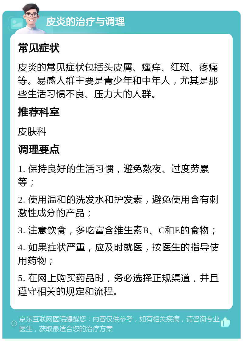 皮炎的治疗与调理 常见症状 皮炎的常见症状包括头皮屑、瘙痒、红斑、疼痛等。易感人群主要是青少年和中年人，尤其是那些生活习惯不良、压力大的人群。 推荐科室 皮肤科 调理要点 1. 保持良好的生活习惯，避免熬夜、过度劳累等； 2. 使用温和的洗发水和护发素，避免使用含有刺激性成分的产品； 3. 注意饮食，多吃富含维生素B、C和E的食物； 4. 如果症状严重，应及时就医，按医生的指导使用药物； 5. 在网上购买药品时，务必选择正规渠道，并且遵守相关的规定和流程。