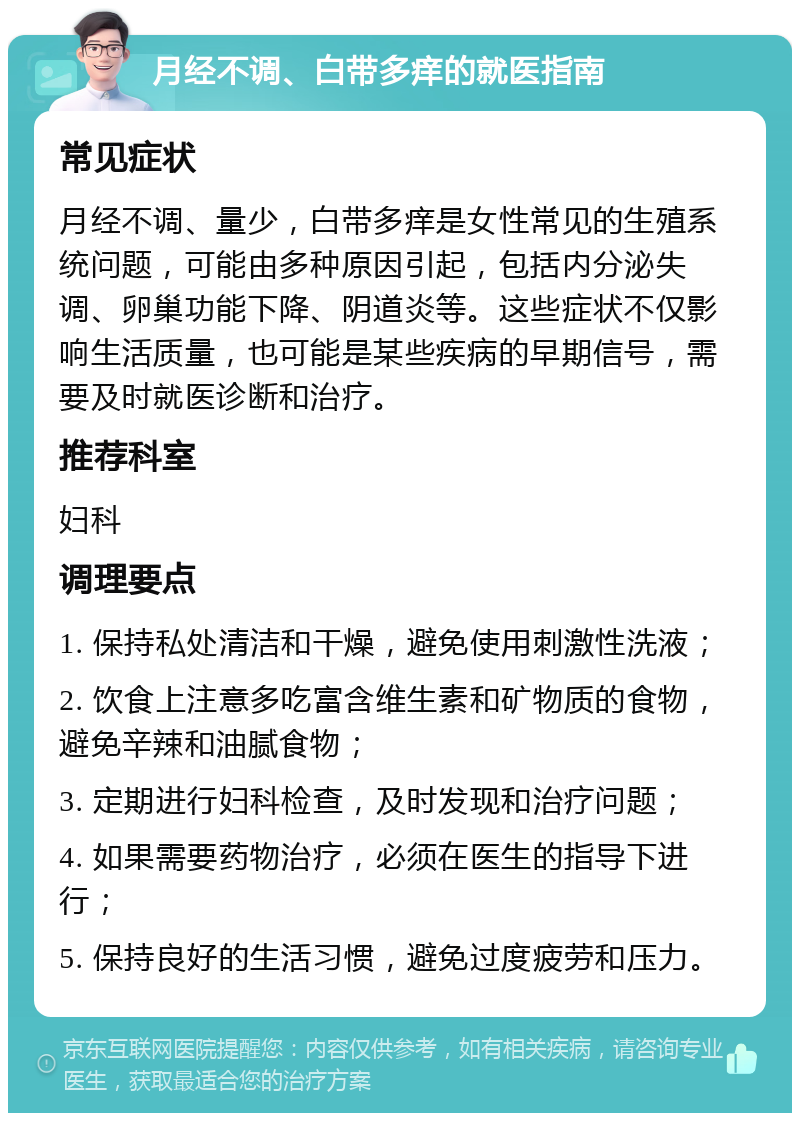 月经不调、白带多痒的就医指南 常见症状 月经不调、量少，白带多痒是女性常见的生殖系统问题，可能由多种原因引起，包括内分泌失调、卵巢功能下降、阴道炎等。这些症状不仅影响生活质量，也可能是某些疾病的早期信号，需要及时就医诊断和治疗。 推荐科室 妇科 调理要点 1. 保持私处清洁和干燥，避免使用刺激性洗液； 2. 饮食上注意多吃富含维生素和矿物质的食物，避免辛辣和油腻食物； 3. 定期进行妇科检查，及时发现和治疗问题； 4. 如果需要药物治疗，必须在医生的指导下进行； 5. 保持良好的生活习惯，避免过度疲劳和压力。