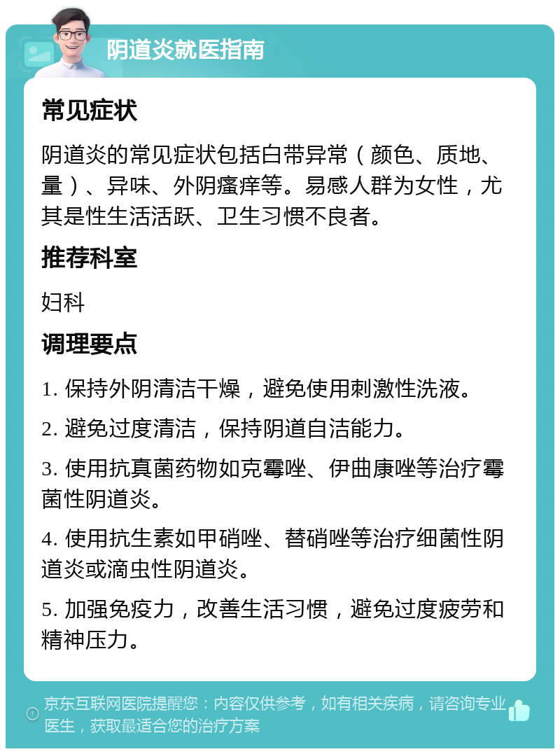 阴道炎就医指南 常见症状 阴道炎的常见症状包括白带异常（颜色、质地、量）、异味、外阴瘙痒等。易感人群为女性，尤其是性生活活跃、卫生习惯不良者。 推荐科室 妇科 调理要点 1. 保持外阴清洁干燥，避免使用刺激性洗液。 2. 避免过度清洁，保持阴道自洁能力。 3. 使用抗真菌药物如克霉唑、伊曲康唑等治疗霉菌性阴道炎。 4. 使用抗生素如甲硝唑、替硝唑等治疗细菌性阴道炎或滴虫性阴道炎。 5. 加强免疫力，改善生活习惯，避免过度疲劳和精神压力。