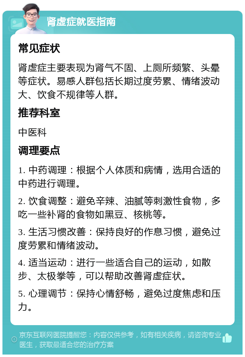 肾虚症就医指南 常见症状 肾虚症主要表现为肾气不固、上厕所频繁、头晕等症状。易感人群包括长期过度劳累、情绪波动大、饮食不规律等人群。 推荐科室 中医科 调理要点 1. 中药调理：根据个人体质和病情，选用合适的中药进行调理。 2. 饮食调整：避免辛辣、油腻等刺激性食物，多吃一些补肾的食物如黑豆、核桃等。 3. 生活习惯改善：保持良好的作息习惯，避免过度劳累和情绪波动。 4. 适当运动：进行一些适合自己的运动，如散步、太极拳等，可以帮助改善肾虚症状。 5. 心理调节：保持心情舒畅，避免过度焦虑和压力。