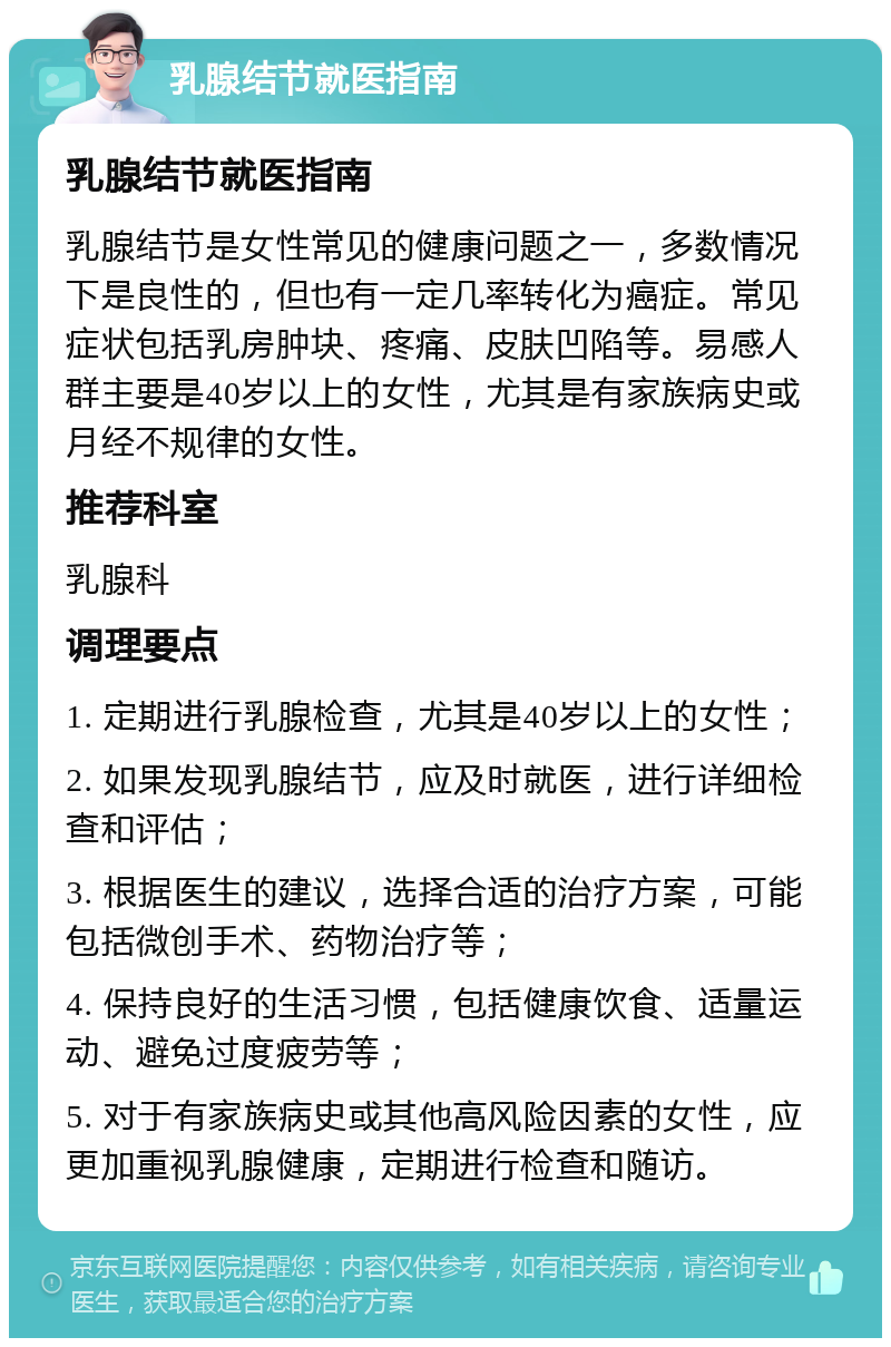 乳腺结节就医指南 乳腺结节就医指南 乳腺结节是女性常见的健康问题之一，多数情况下是良性的，但也有一定几率转化为癌症。常见症状包括乳房肿块、疼痛、皮肤凹陷等。易感人群主要是40岁以上的女性，尤其是有家族病史或月经不规律的女性。 推荐科室 乳腺科 调理要点 1. 定期进行乳腺检查，尤其是40岁以上的女性； 2. 如果发现乳腺结节，应及时就医，进行详细检查和评估； 3. 根据医生的建议，选择合适的治疗方案，可能包括微创手术、药物治疗等； 4. 保持良好的生活习惯，包括健康饮食、适量运动、避免过度疲劳等； 5. 对于有家族病史或其他高风险因素的女性，应更加重视乳腺健康，定期进行检查和随访。