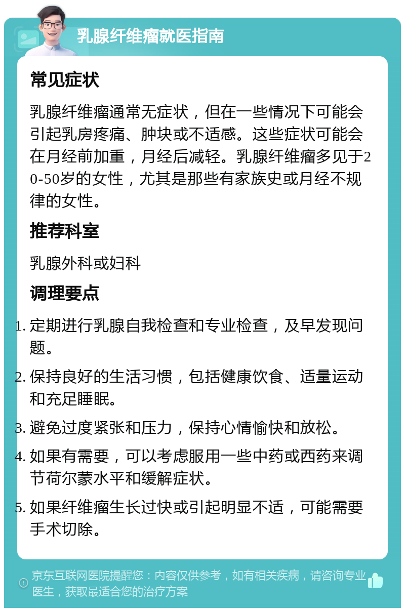 乳腺纤维瘤就医指南 常见症状 乳腺纤维瘤通常无症状，但在一些情况下可能会引起乳房疼痛、肿块或不适感。这些症状可能会在月经前加重，月经后减轻。乳腺纤维瘤多见于20-50岁的女性，尤其是那些有家族史或月经不规律的女性。 推荐科室 乳腺外科或妇科 调理要点 定期进行乳腺自我检查和专业检查，及早发现问题。 保持良好的生活习惯，包括健康饮食、适量运动和充足睡眠。 避免过度紧张和压力，保持心情愉快和放松。 如果有需要，可以考虑服用一些中药或西药来调节荷尔蒙水平和缓解症状。 如果纤维瘤生长过快或引起明显不适，可能需要手术切除。