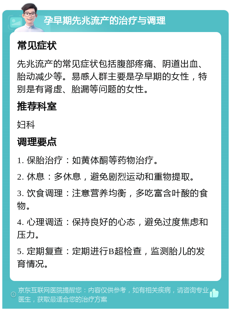 孕早期先兆流产的治疗与调理 常见症状 先兆流产的常见症状包括腹部疼痛、阴道出血、胎动减少等。易感人群主要是孕早期的女性，特别是有肾虚、胎漏等问题的女性。 推荐科室 妇科 调理要点 1. 保胎治疗：如黄体酮等药物治疗。 2. 休息：多休息，避免剧烈运动和重物提取。 3. 饮食调理：注意营养均衡，多吃富含叶酸的食物。 4. 心理调适：保持良好的心态，避免过度焦虑和压力。 5. 定期复查：定期进行B超检查，监测胎儿的发育情况。