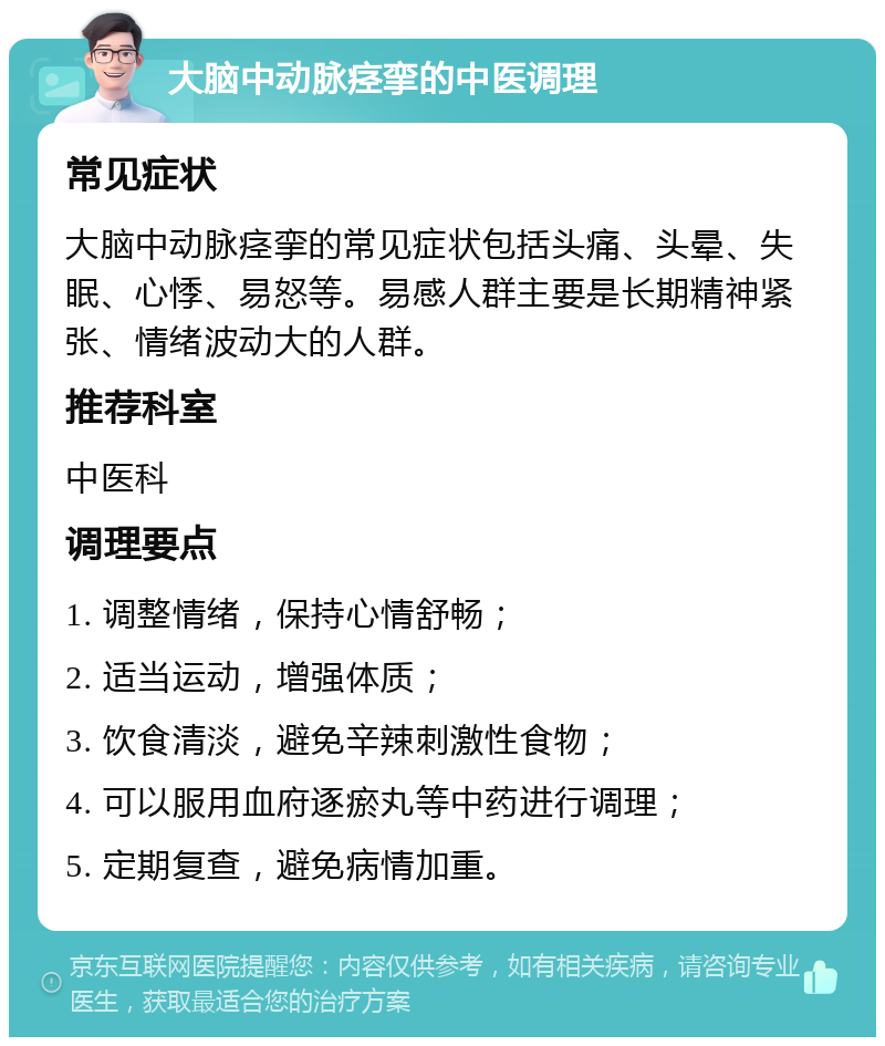 大脑中动脉痉挛的中医调理 常见症状 大脑中动脉痉挛的常见症状包括头痛、头晕、失眠、心悸、易怒等。易感人群主要是长期精神紧张、情绪波动大的人群。 推荐科室 中医科 调理要点 1. 调整情绪，保持心情舒畅； 2. 适当运动，增强体质； 3. 饮食清淡，避免辛辣刺激性食物； 4. 可以服用血府逐瘀丸等中药进行调理； 5. 定期复查，避免病情加重。