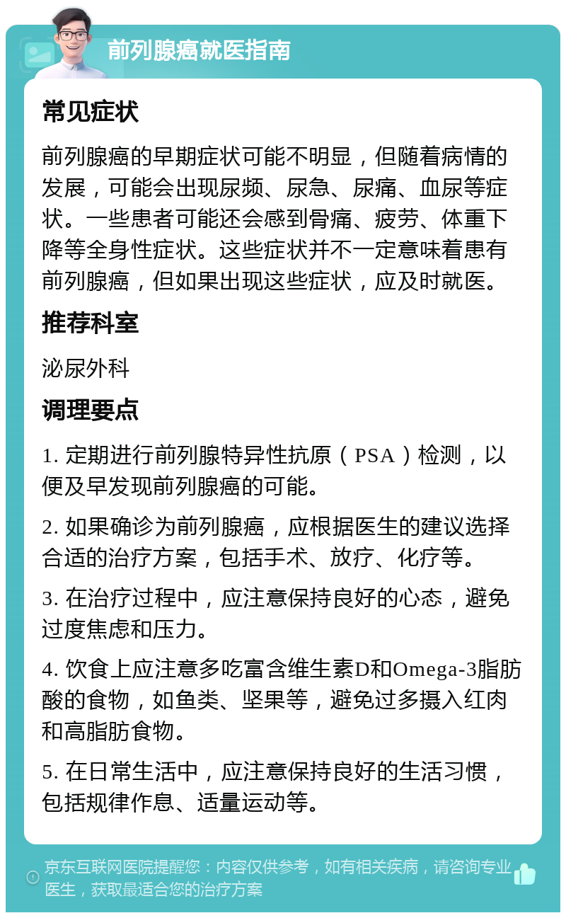 前列腺癌就医指南 常见症状 前列腺癌的早期症状可能不明显，但随着病情的发展，可能会出现尿频、尿急、尿痛、血尿等症状。一些患者可能还会感到骨痛、疲劳、体重下降等全身性症状。这些症状并不一定意味着患有前列腺癌，但如果出现这些症状，应及时就医。 推荐科室 泌尿外科 调理要点 1. 定期进行前列腺特异性抗原（PSA）检测，以便及早发现前列腺癌的可能。 2. 如果确诊为前列腺癌，应根据医生的建议选择合适的治疗方案，包括手术、放疗、化疗等。 3. 在治疗过程中，应注意保持良好的心态，避免过度焦虑和压力。 4. 饮食上应注意多吃富含维生素D和Omega-3脂肪酸的食物，如鱼类、坚果等，避免过多摄入红肉和高脂肪食物。 5. 在日常生活中，应注意保持良好的生活习惯，包括规律作息、适量运动等。