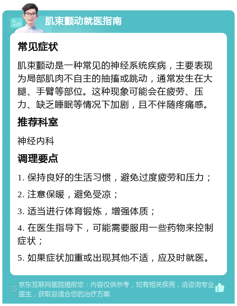 肌束颤动就医指南 常见症状 肌束颤动是一种常见的神经系统疾病，主要表现为局部肌肉不自主的抽搐或跳动，通常发生在大腿、手臂等部位。这种现象可能会在疲劳、压力、缺乏睡眠等情况下加剧，且不伴随疼痛感。 推荐科室 神经内科 调理要点 1. 保持良好的生活习惯，避免过度疲劳和压力； 2. 注意保暖，避免受凉； 3. 适当进行体育锻炼，增强体质； 4. 在医生指导下，可能需要服用一些药物来控制症状； 5. 如果症状加重或出现其他不适，应及时就医。