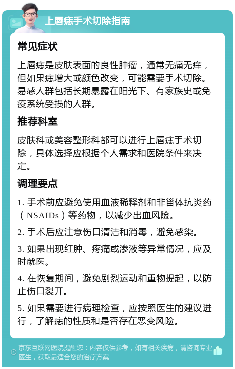 上唇痣手术切除指南 常见症状 上唇痣是皮肤表面的良性肿瘤，通常无痛无痒，但如果痣增大或颜色改变，可能需要手术切除。易感人群包括长期暴露在阳光下、有家族史或免疫系统受损的人群。 推荐科室 皮肤科或美容整形科都可以进行上唇痣手术切除，具体选择应根据个人需求和医院条件来决定。 调理要点 1. 手术前应避免使用血液稀释剂和非甾体抗炎药（NSAIDs）等药物，以减少出血风险。 2. 手术后应注意伤口清洁和消毒，避免感染。 3. 如果出现红肿、疼痛或渗液等异常情况，应及时就医。 4. 在恢复期间，避免剧烈运动和重物提起，以防止伤口裂开。 5. 如果需要进行病理检查，应按照医生的建议进行，了解痣的性质和是否存在恶变风险。