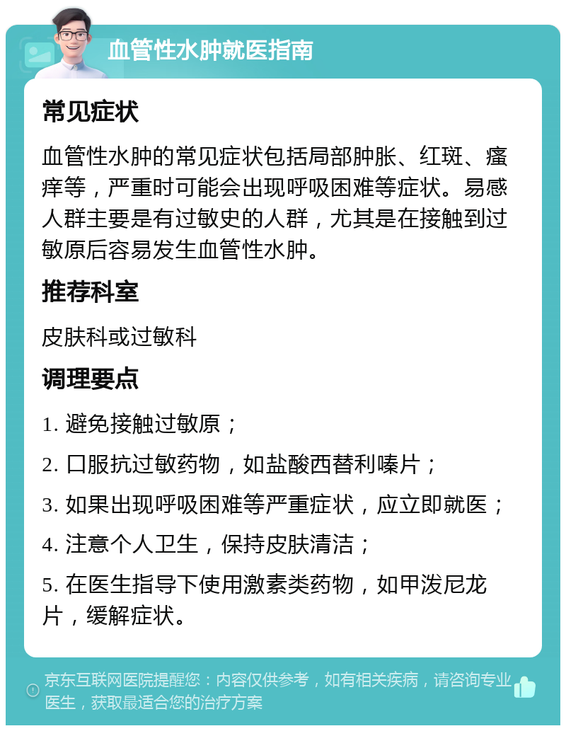 血管性水肿就医指南 常见症状 血管性水肿的常见症状包括局部肿胀、红斑、瘙痒等，严重时可能会出现呼吸困难等症状。易感人群主要是有过敏史的人群，尤其是在接触到过敏原后容易发生血管性水肿。 推荐科室 皮肤科或过敏科 调理要点 1. 避免接触过敏原； 2. 口服抗过敏药物，如盐酸西替利嗪片； 3. 如果出现呼吸困难等严重症状，应立即就医； 4. 注意个人卫生，保持皮肤清洁； 5. 在医生指导下使用激素类药物，如甲泼尼龙片，缓解症状。