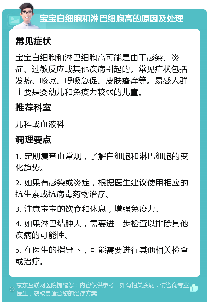 宝宝白细胞和淋巴细胞高的原因及处理 常见症状 宝宝白细胞和淋巴细胞高可能是由于感染、炎症、过敏反应或其他疾病引起的。常见症状包括发热、咳嗽、呼吸急促、皮肤瘙痒等。易感人群主要是婴幼儿和免疫力较弱的儿童。 推荐科室 儿科或血液科 调理要点 1. 定期复查血常规，了解白细胞和淋巴细胞的变化趋势。 2. 如果有感染或炎症，根据医生建议使用相应的抗生素或抗病毒药物治疗。 3. 注意宝宝的饮食和休息，增强免疫力。 4. 如果淋巴结肿大，需要进一步检查以排除其他疾病的可能性。 5. 在医生的指导下，可能需要进行其他相关检查或治疗。