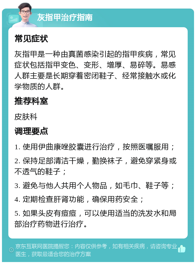 灰指甲治疗指南 常见症状 灰指甲是一种由真菌感染引起的指甲疾病，常见症状包括指甲变色、变形、增厚、易碎等。易感人群主要是长期穿着密闭鞋子、经常接触水或化学物质的人群。 推荐科室 皮肤科 调理要点 1. 使用伊曲康唑胶囊进行治疗，按照医嘱服用； 2. 保持足部清洁干燥，勤换袜子，避免穿紧身或不透气的鞋子； 3. 避免与他人共用个人物品，如毛巾、鞋子等； 4. 定期检查肝肾功能，确保用药安全； 5. 如果头皮有痘痘，可以使用适当的洗发水和局部治疗药物进行治疗。