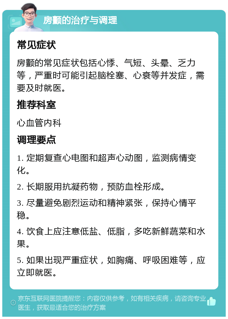 房颤的治疗与调理 常见症状 房颤的常见症状包括心悸、气短、头晕、乏力等，严重时可能引起脑栓塞、心衰等并发症，需要及时就医。 推荐科室 心血管内科 调理要点 1. 定期复查心电图和超声心动图，监测病情变化。 2. 长期服用抗凝药物，预防血栓形成。 3. 尽量避免剧烈运动和精神紧张，保持心情平稳。 4. 饮食上应注意低盐、低脂，多吃新鲜蔬菜和水果。 5. 如果出现严重症状，如胸痛、呼吸困难等，应立即就医。