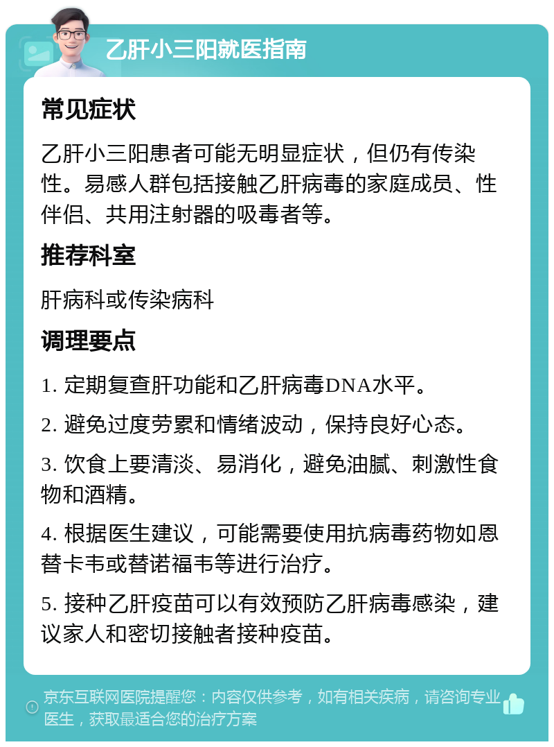 乙肝小三阳就医指南 常见症状 乙肝小三阳患者可能无明显症状，但仍有传染性。易感人群包括接触乙肝病毒的家庭成员、性伴侣、共用注射器的吸毒者等。 推荐科室 肝病科或传染病科 调理要点 1. 定期复查肝功能和乙肝病毒DNA水平。 2. 避免过度劳累和情绪波动，保持良好心态。 3. 饮食上要清淡、易消化，避免油腻、刺激性食物和酒精。 4. 根据医生建议，可能需要使用抗病毒药物如恩替卡韦或替诺福韦等进行治疗。 5. 接种乙肝疫苗可以有效预防乙肝病毒感染，建议家人和密切接触者接种疫苗。