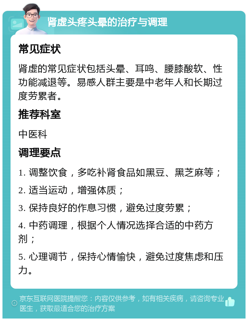 肾虚头疼头晕的治疗与调理 常见症状 肾虚的常见症状包括头晕、耳鸣、腰膝酸软、性功能减退等。易感人群主要是中老年人和长期过度劳累者。 推荐科室 中医科 调理要点 1. 调整饮食，多吃补肾食品如黑豆、黑芝麻等； 2. 适当运动，增强体质； 3. 保持良好的作息习惯，避免过度劳累； 4. 中药调理，根据个人情况选择合适的中药方剂； 5. 心理调节，保持心情愉快，避免过度焦虑和压力。