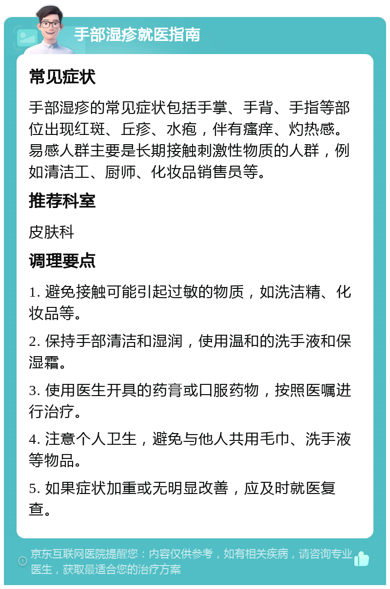 手部湿疹就医指南 常见症状 手部湿疹的常见症状包括手掌、手背、手指等部位出现红斑、丘疹、水疱，伴有瘙痒、灼热感。易感人群主要是长期接触刺激性物质的人群，例如清洁工、厨师、化妆品销售员等。 推荐科室 皮肤科 调理要点 1. 避免接触可能引起过敏的物质，如洗洁精、化妆品等。 2. 保持手部清洁和湿润，使用温和的洗手液和保湿霜。 3. 使用医生开具的药膏或口服药物，按照医嘱进行治疗。 4. 注意个人卫生，避免与他人共用毛巾、洗手液等物品。 5. 如果症状加重或无明显改善，应及时就医复查。