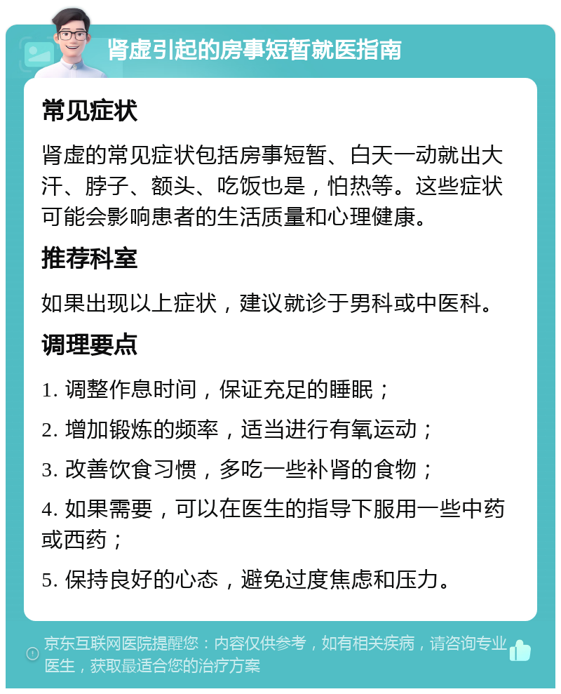 肾虚引起的房事短暂就医指南 常见症状 肾虚的常见症状包括房事短暂、白天一动就出大汗、脖子、额头、吃饭也是，怕热等。这些症状可能会影响患者的生活质量和心理健康。 推荐科室 如果出现以上症状，建议就诊于男科或中医科。 调理要点 1. 调整作息时间，保证充足的睡眠； 2. 增加锻炼的频率，适当进行有氧运动； 3. 改善饮食习惯，多吃一些补肾的食物； 4. 如果需要，可以在医生的指导下服用一些中药或西药； 5. 保持良好的心态，避免过度焦虑和压力。