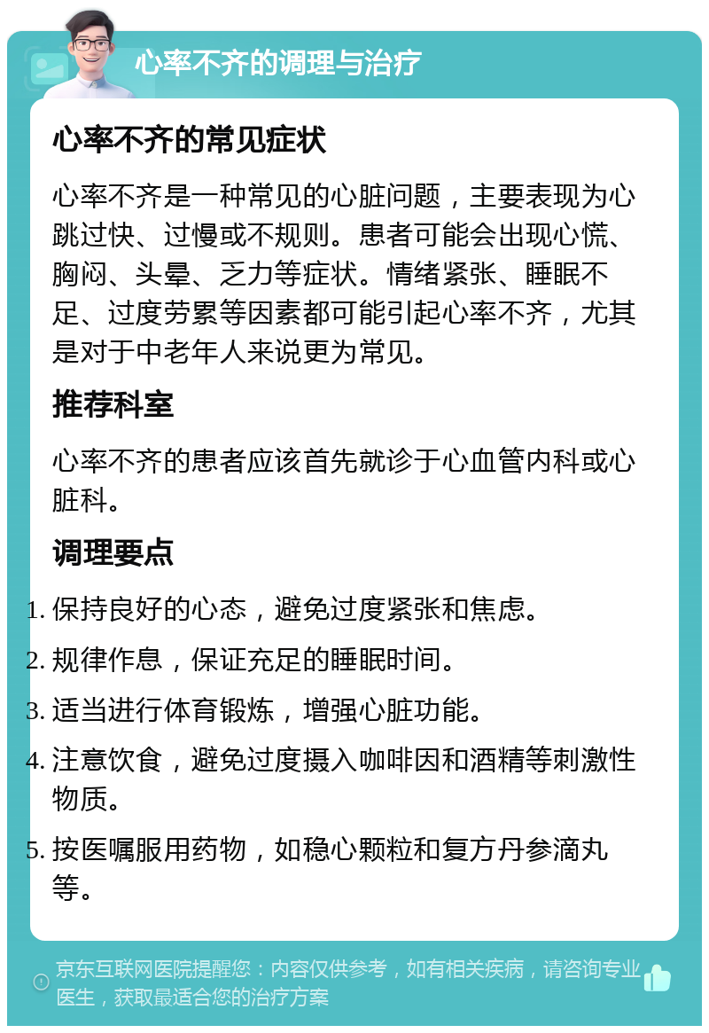 心率不齐的调理与治疗 心率不齐的常见症状 心率不齐是一种常见的心脏问题，主要表现为心跳过快、过慢或不规则。患者可能会出现心慌、胸闷、头晕、乏力等症状。情绪紧张、睡眠不足、过度劳累等因素都可能引起心率不齐，尤其是对于中老年人来说更为常见。 推荐科室 心率不齐的患者应该首先就诊于心血管内科或心脏科。 调理要点 保持良好的心态，避免过度紧张和焦虑。 规律作息，保证充足的睡眠时间。 适当进行体育锻炼，增强心脏功能。 注意饮食，避免过度摄入咖啡因和酒精等刺激性物质。 按医嘱服用药物，如稳心颗粒和复方丹参滴丸等。