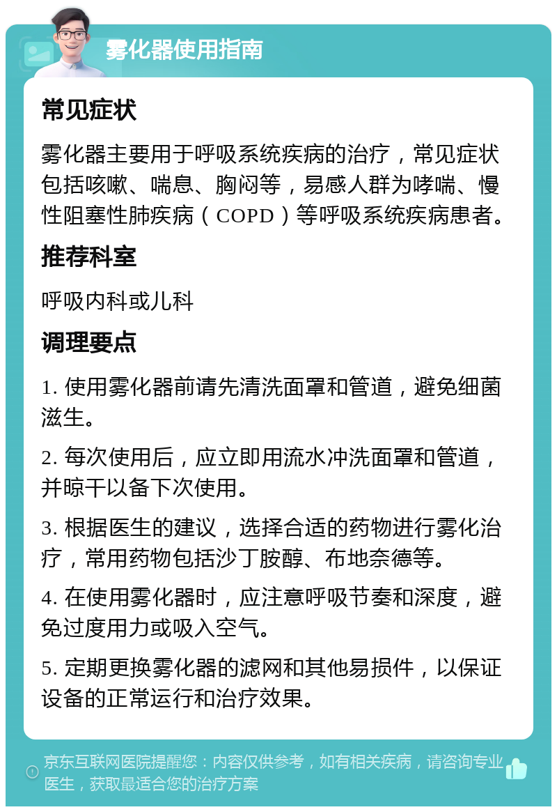 雾化器使用指南 常见症状 雾化器主要用于呼吸系统疾病的治疗，常见症状包括咳嗽、喘息、胸闷等，易感人群为哮喘、慢性阻塞性肺疾病（COPD）等呼吸系统疾病患者。 推荐科室 呼吸内科或儿科 调理要点 1. 使用雾化器前请先清洗面罩和管道，避免细菌滋生。 2. 每次使用后，应立即用流水冲洗面罩和管道，并晾干以备下次使用。 3. 根据医生的建议，选择合适的药物进行雾化治疗，常用药物包括沙丁胺醇、布地奈德等。 4. 在使用雾化器时，应注意呼吸节奏和深度，避免过度用力或吸入空气。 5. 定期更换雾化器的滤网和其他易损件，以保证设备的正常运行和治疗效果。