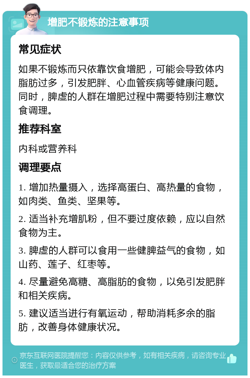 增肥不锻炼的注意事项 常见症状 如果不锻炼而只依靠饮食增肥，可能会导致体内脂肪过多，引发肥胖、心血管疾病等健康问题。同时，脾虚的人群在增肥过程中需要特别注意饮食调理。 推荐科室 内科或营养科 调理要点 1. 增加热量摄入，选择高蛋白、高热量的食物，如肉类、鱼类、坚果等。 2. 适当补充增肌粉，但不要过度依赖，应以自然食物为主。 3. 脾虚的人群可以食用一些健脾益气的食物，如山药、莲子、红枣等。 4. 尽量避免高糖、高脂肪的食物，以免引发肥胖和相关疾病。 5. 建议适当进行有氧运动，帮助消耗多余的脂肪，改善身体健康状况。