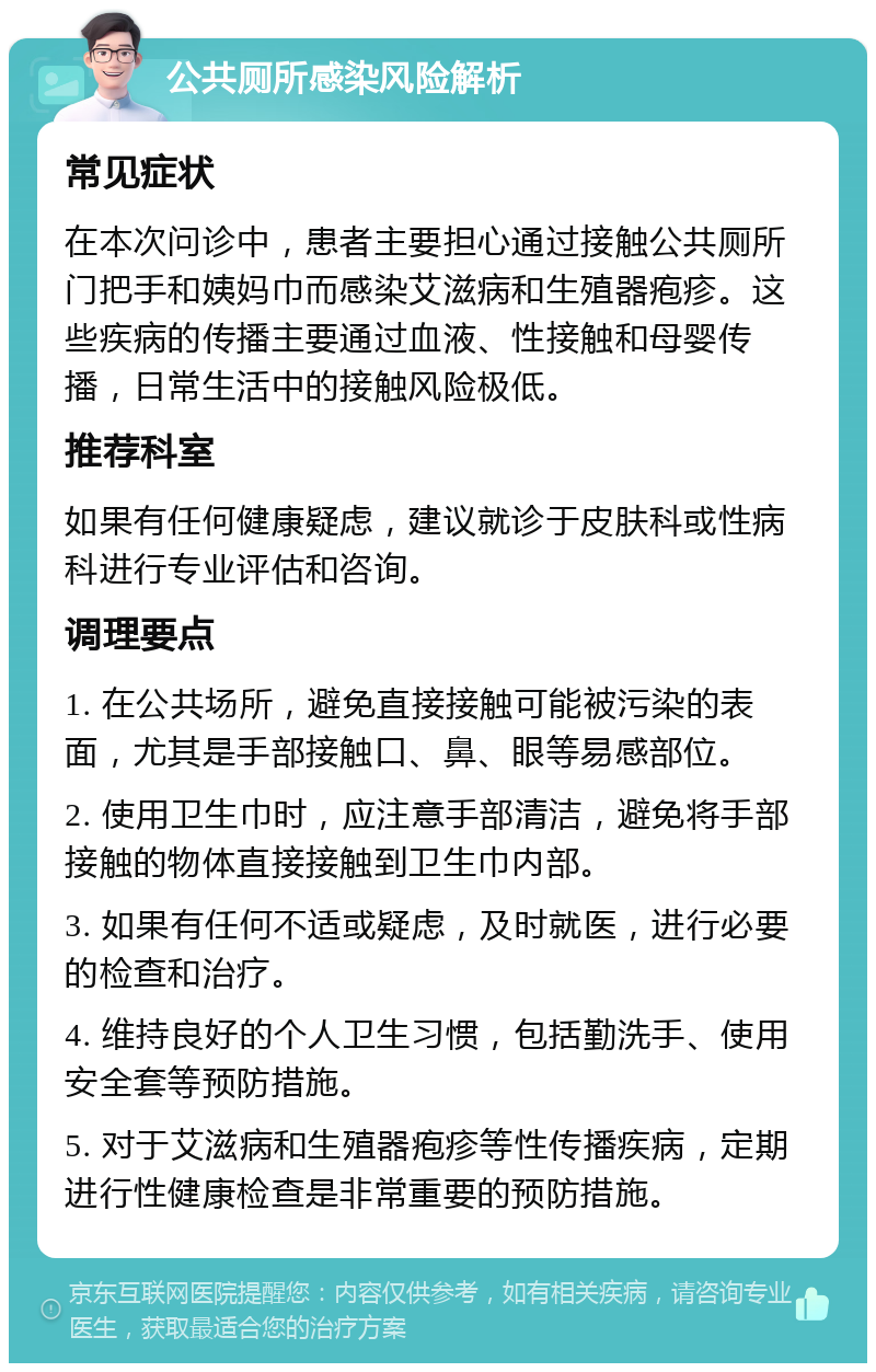 公共厕所感染风险解析 常见症状 在本次问诊中，患者主要担心通过接触公共厕所门把手和姨妈巾而感染艾滋病和生殖器疱疹。这些疾病的传播主要通过血液、性接触和母婴传播，日常生活中的接触风险极低。 推荐科室 如果有任何健康疑虑，建议就诊于皮肤科或性病科进行专业评估和咨询。 调理要点 1. 在公共场所，避免直接接触可能被污染的表面，尤其是手部接触口、鼻、眼等易感部位。 2. 使用卫生巾时，应注意手部清洁，避免将手部接触的物体直接接触到卫生巾内部。 3. 如果有任何不适或疑虑，及时就医，进行必要的检查和治疗。 4. 维持良好的个人卫生习惯，包括勤洗手、使用安全套等预防措施。 5. 对于艾滋病和生殖器疱疹等性传播疾病，定期进行性健康检查是非常重要的预防措施。