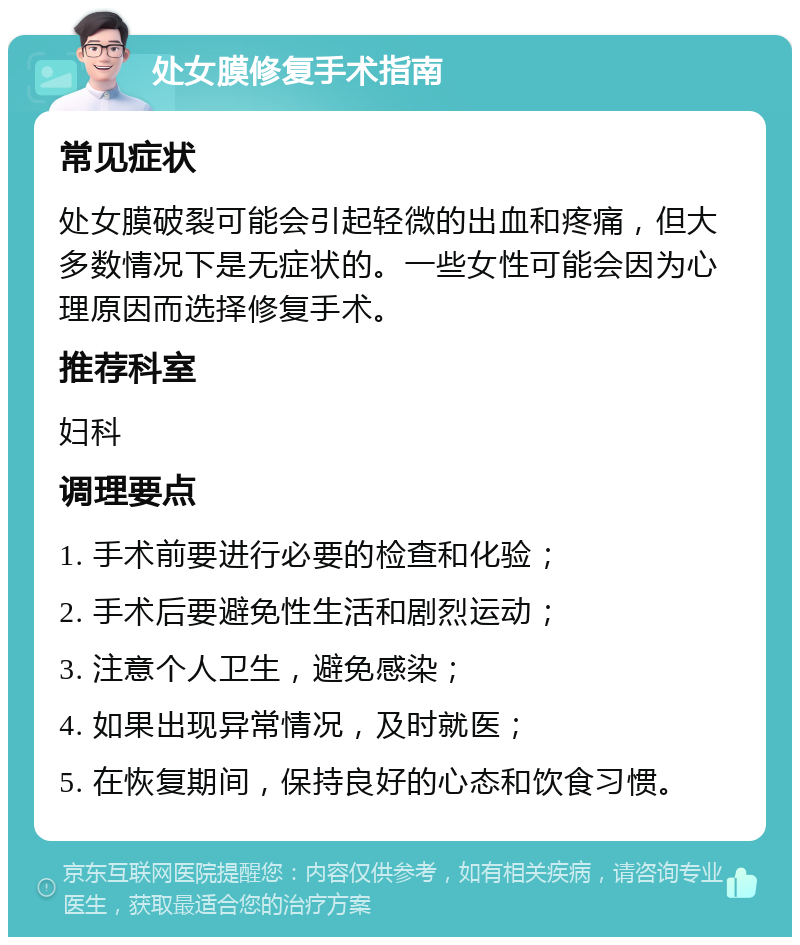 处女膜修复手术指南 常见症状 处女膜破裂可能会引起轻微的出血和疼痛，但大多数情况下是无症状的。一些女性可能会因为心理原因而选择修复手术。 推荐科室 妇科 调理要点 1. 手术前要进行必要的检查和化验； 2. 手术后要避免性生活和剧烈运动； 3. 注意个人卫生，避免感染； 4. 如果出现异常情况，及时就医； 5. 在恢复期间，保持良好的心态和饮食习惯。