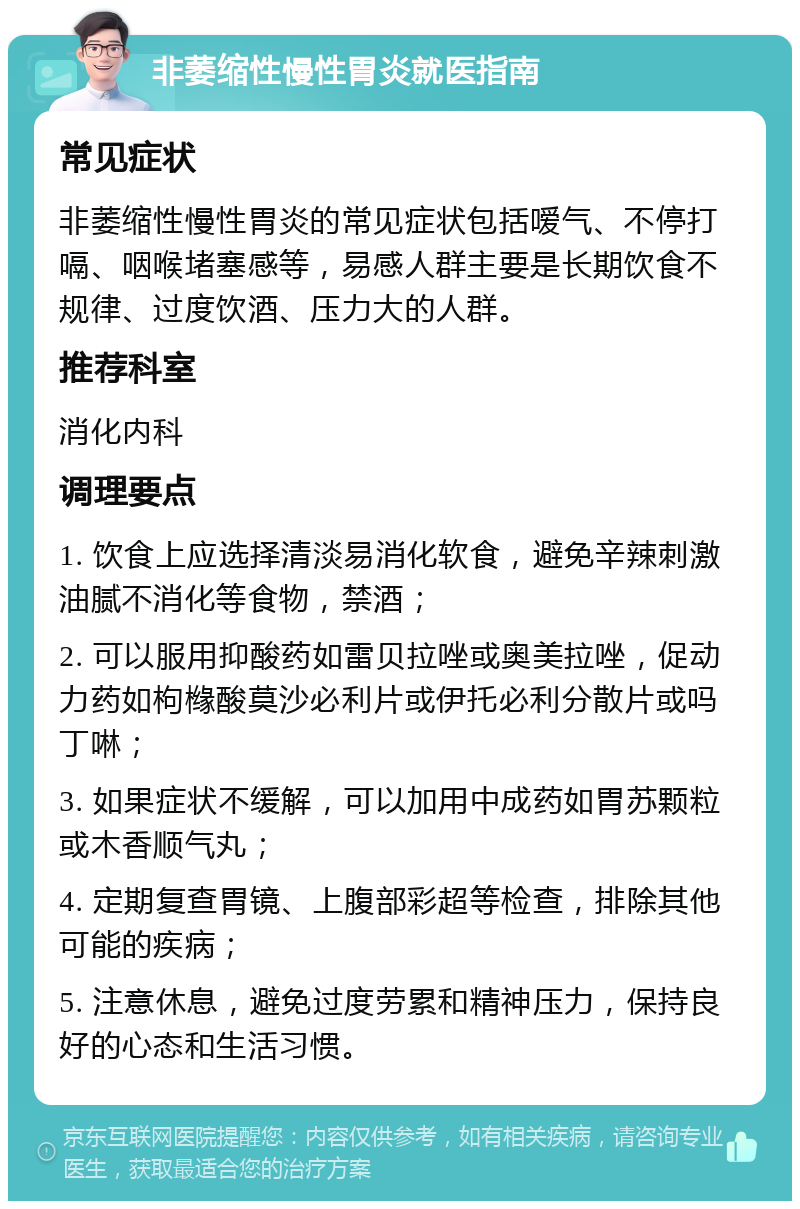 非萎缩性慢性胃炎就医指南 常见症状 非萎缩性慢性胃炎的常见症状包括嗳气、不停打嗝、咽喉堵塞感等，易感人群主要是长期饮食不规律、过度饮酒、压力大的人群。 推荐科室 消化内科 调理要点 1. 饮食上应选择清淡易消化软食，避免辛辣刺激油腻不消化等食物，禁酒； 2. 可以服用抑酸药如雷贝拉唑或奥美拉唑，促动力药如枸橼酸莫沙必利片或伊托必利分散片或吗丁啉； 3. 如果症状不缓解，可以加用中成药如胃苏颗粒或木香顺气丸； 4. 定期复查胃镜、上腹部彩超等检查，排除其他可能的疾病； 5. 注意休息，避免过度劳累和精神压力，保持良好的心态和生活习惯。