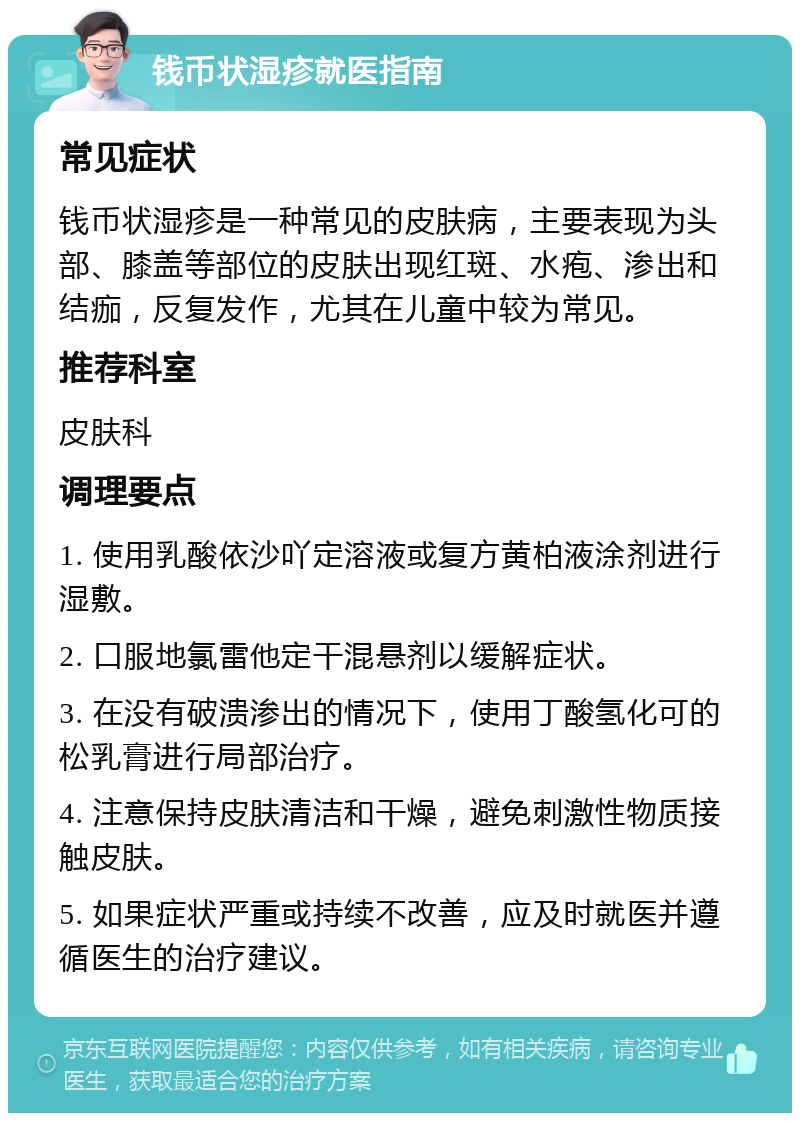 钱币状湿疹就医指南 常见症状 钱币状湿疹是一种常见的皮肤病，主要表现为头部、膝盖等部位的皮肤出现红斑、水疱、渗出和结痂，反复发作，尤其在儿童中较为常见。 推荐科室 皮肤科 调理要点 1. 使用乳酸依沙吖定溶液或复方黄柏液涂剂进行湿敷。 2. 口服地氯雷他定干混悬剂以缓解症状。 3. 在没有破溃渗出的情况下，使用丁酸氢化可的松乳膏进行局部治疗。 4. 注意保持皮肤清洁和干燥，避免刺激性物质接触皮肤。 5. 如果症状严重或持续不改善，应及时就医并遵循医生的治疗建议。