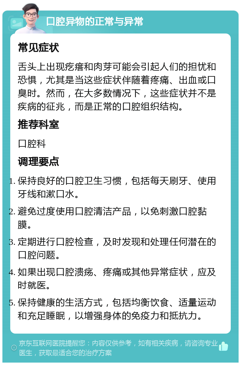 口腔异物的正常与异常 常见症状 舌头上出现疙瘩和肉芽可能会引起人们的担忧和恐惧，尤其是当这些症状伴随着疼痛、出血或口臭时。然而，在大多数情况下，这些症状并不是疾病的征兆，而是正常的口腔组织结构。 推荐科室 口腔科 调理要点 保持良好的口腔卫生习惯，包括每天刷牙、使用牙线和漱口水。 避免过度使用口腔清洁产品，以免刺激口腔黏膜。 定期进行口腔检查，及时发现和处理任何潜在的口腔问题。 如果出现口腔溃疡、疼痛或其他异常症状，应及时就医。 保持健康的生活方式，包括均衡饮食、适量运动和充足睡眠，以增强身体的免疫力和抵抗力。