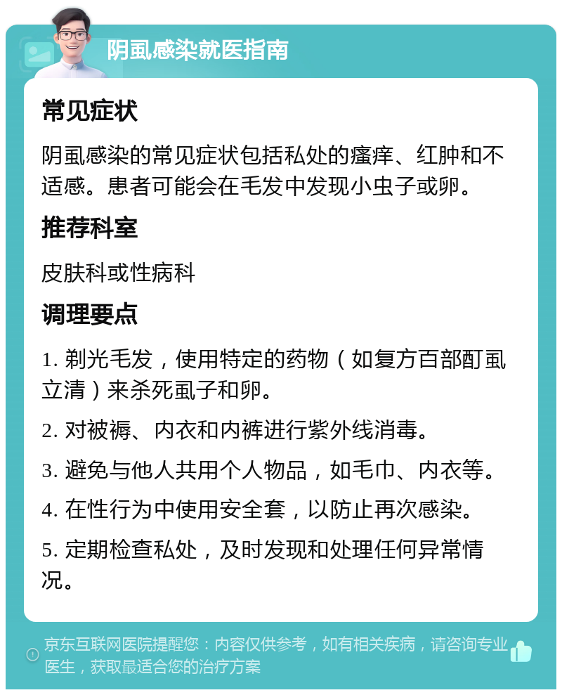 阴虱感染就医指南 常见症状 阴虱感染的常见症状包括私处的瘙痒、红肿和不适感。患者可能会在毛发中发现小虫子或卵。 推荐科室 皮肤科或性病科 调理要点 1. 剃光毛发，使用特定的药物（如复方百部酊虱立清）来杀死虱子和卵。 2. 对被褥、内衣和内裤进行紫外线消毒。 3. 避免与他人共用个人物品，如毛巾、内衣等。 4. 在性行为中使用安全套，以防止再次感染。 5. 定期检查私处，及时发现和处理任何异常情况。